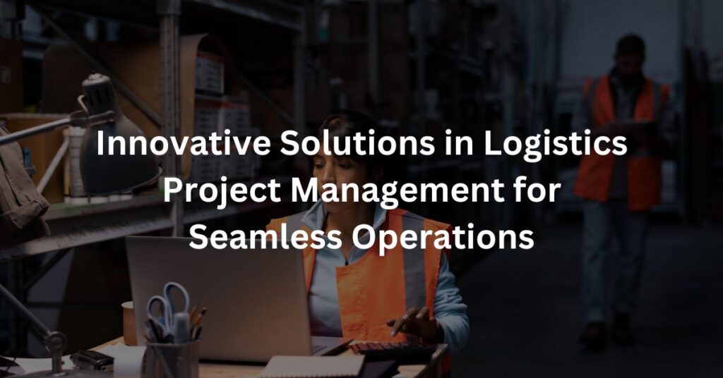 Innovative Solutions in Logistics Project Management for Seamless Operations