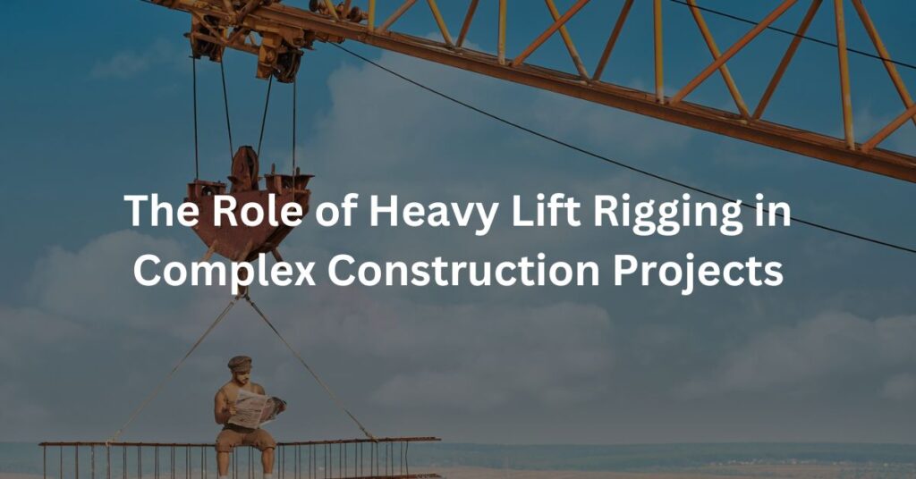 The Role of Heavy Lift Rigging in Complex Construction Projects