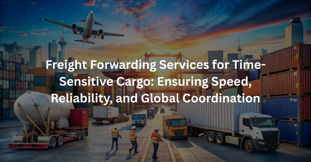 Freight Forwarding Services for Time-Sensitive Cargo: Ensuring Speed, Reliability, and Global Coordination