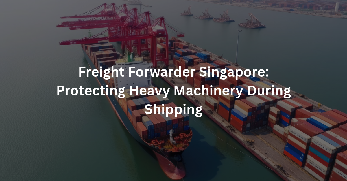 Freight Forwarder Singapore: Protecting Heavy Machinery During Shipping